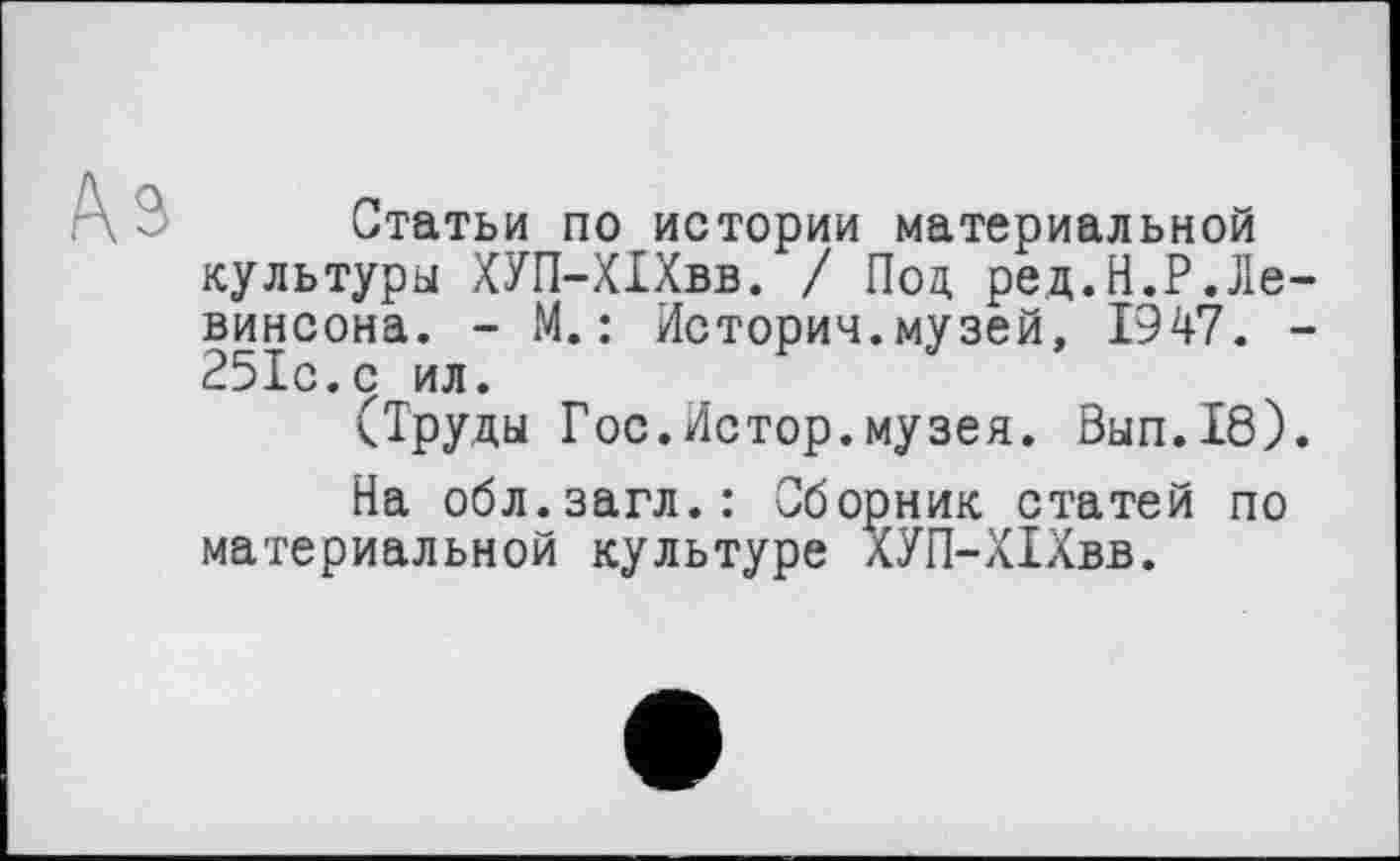 ﻿Статьи по истории материальной культуры ХУП-ХІХвв. / Под, ред.Н.Р.Ле винсона. - М.: История.музей, 1947. 251с.с ил.
(Труды Гос.Истор.музея. Вып.18)
На обл.загл.: Сборник статей по материальной культуре ХУП-ХІХвв.